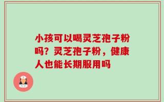 小孩可以喝灵芝孢子粉吗？灵芝孢子粉，健康人也能长期服用吗
