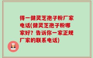 得一健灵芝孢子粉厂家电话(健灵芝孢子粉哪家好？告诉你一家正规厂家的联系电话)