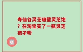 寿仙谷灵芝破壁灵芝饱？在淘宝买了一瓶灵芝孢孑粉