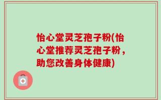 怡心堂灵芝孢子粉(怡心堂推荐灵芝孢子粉，助您改善身体健康)