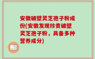 安徽破壁灵芝孢子粉成份(安徽发现珍贵破壁灵芝孢子粉，具备多种营养成分)