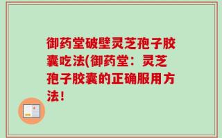御药堂破壁灵芝孢子胶囊吃法(御药堂：灵芝孢子胶囊的正确服用方法！