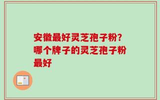 安徽最好灵芝孢子粉？哪个牌子的灵芝孢子粉最好
