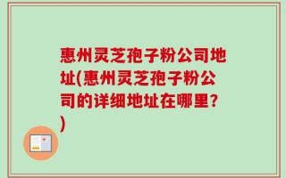 惠州灵芝孢子粉公司地址(惠州灵芝孢子粉公司的详细地址在哪里？)