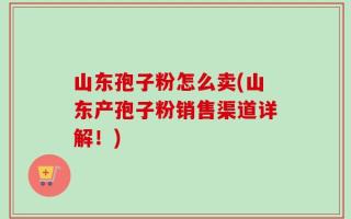 山东孢子粉怎么卖(山东产孢子粉销售渠道详解！)