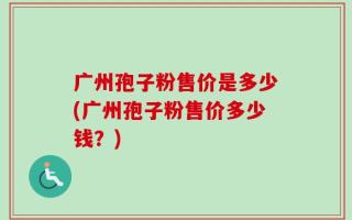 广州孢子粉售价是多少(广州孢子粉售价多少钱？)