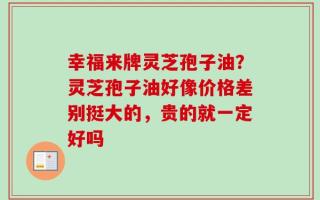 幸福来牌灵芝孢子油？灵芝孢子油好像价格差别挺大的，贵的就一定好吗
