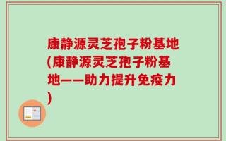 康静源灵芝孢子粉基地(康静源灵芝孢子粉基地——助力提升免疫力)