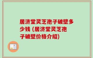 居济堂灵芝孢子破壁多少钱 (居济堂灵芝孢子破壁价格介绍)