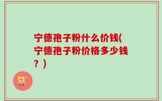 宁德孢子粉什么价钱(宁德孢子粉价格多少钱？)