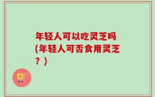 年轻人可以吃灵芝吗 (年轻人可否食用灵芝？)