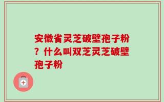 安徽省灵芝破壁孢子粉？什么叫双芝灵芝破壁孢子粉
