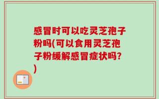 感冒时可以吃灵芝孢子粉吗(可以食用灵芝孢子粉缓解感冒症状吗？)