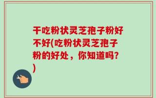干吃粉状灵芝孢子粉好不好(吃粉状灵芝孢子粉的好处，你知道吗？)
