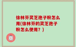 徐林芬灵芝孢子粉怎么用(徐林芬的灵芝孢子粉怎么使用？)