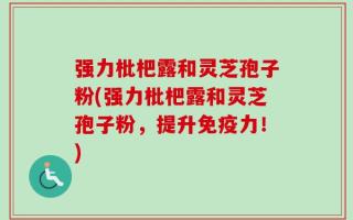 强力枇杷露和灵芝孢子粉(强力枇杷露和灵芝孢子粉，提升免疫力！)