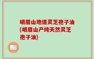 峨眉山地道灵芝孢子油(峨眉山产纯天然灵芝孢子油)