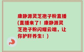 康静源灵芝孢子粉直播(直播来了！康静源灵芝孢子粉闪耀云端，让你护肝养生！)