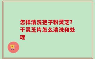 怎样清洗孢子粉灵芝？干灵芝片怎么清洗和处理