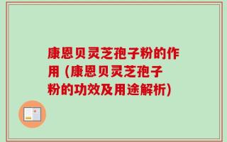 康恩贝灵芝孢子粉的作用 (康恩贝灵芝孢子粉的功效及用途解析)