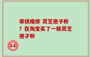 带状疱疹 灵芝孢子粉？在淘宝买了一瓶灵芝孢孑粉
