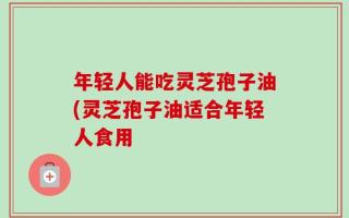 年轻人能吃灵芝孢子油(灵芝孢子油适合年轻人食用