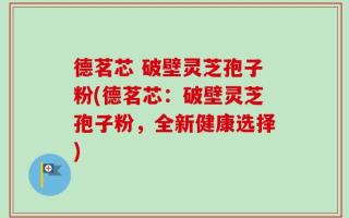 德茗芯 破壁灵芝孢子粉(德茗芯：破壁灵芝孢子粉，全新健康选择)