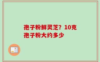孢子粉鲜灵芝？10克孢子粉大约多少
