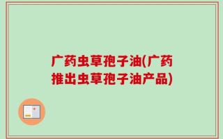 广药虫草孢子油(广药推出虫草孢子油产品)