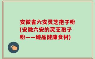 安微省六安灵芝孢子粉(安徽六安的灵芝孢子粉——臻品健康食材)