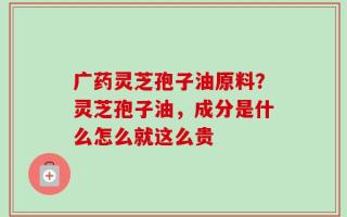 广药灵芝孢子油原料？灵芝孢子油，成分是什么怎么就这么贵