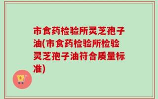 市食药检验所灵芝孢子油(市食药检验所检验灵芝孢子油符合质量标准)