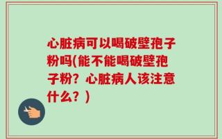 心脏病可以喝破壁孢子粉吗(能不能喝破壁孢子粉？心脏病人该注意什么？)