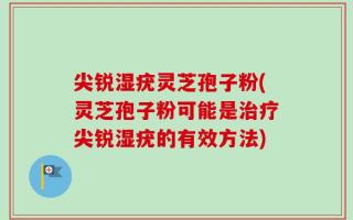 尖锐湿疣灵芝孢子粉(灵芝孢子粉可能是治疗尖锐湿疣的有效方法)