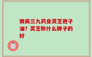 微商三九药业灵芝孢子油？灵芝粉什么牌子的好