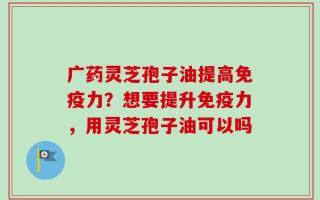 广药灵芝孢子油提高免疫力？想要提升免疫力，用灵芝孢子油可以吗