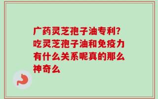 广药灵芝孢子油专利？吃灵芝孢子油和免疫力有什么关系呢真的那么神奇么