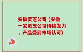 安徽灵芝公司 (安徽一家灵芝公司持续发力，产品受到市场认可)