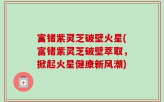 富锗紫灵芝破壁火星(富锗紫灵芝破壁萃取，掀起火星健康新风潮)