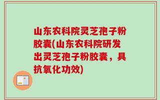 山东农科院灵芝孢子粉胶囊(山东农科院研发出灵芝孢子粉胶囊，具抗氧化功效)