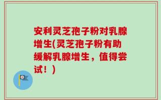 安利灵芝孢子粉对乳腺增生(灵芝孢子粉有助缓解乳腺增生，值得尝试！)