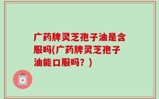 广药牌灵芝孢子油是含服吗(广药牌灵芝孢子油能口服吗？)