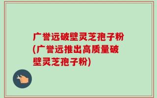 广誉远破壁灵芝孢子粉(广誉远推出高质量破壁灵芝孢子粉)