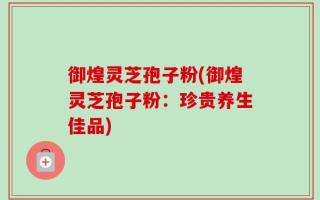御煌灵芝孢子粉(御煌灵芝孢子粉：珍贵养生佳品)
