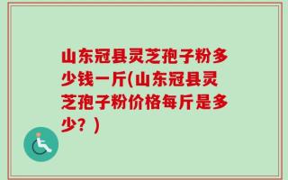 山东冠县灵芝孢子粉多少钱一斤(山东冠县灵芝孢子粉价格每斤是多少？)