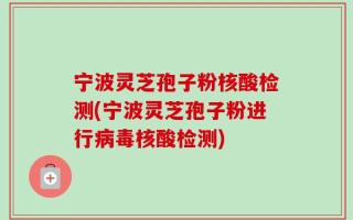 宁波灵芝孢子粉核酸检测(宁波灵芝孢子粉进行病毒核酸检测)