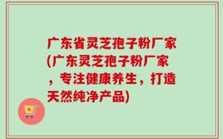 广东省灵芝孢子粉厂家(广东灵芝孢子粉厂家，专注健康养生，打造天然纯净产品)