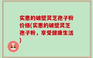 实惠的破壁灵芝孢子粉价格(实惠的破壁灵芝孢子粉，享受健康生活)