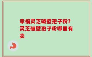 幸福灵芝破壁孢子粉？灵芝破壁孢子粉哪里有卖
