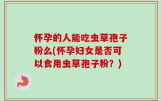 怀孕的人能吃虫草孢子粉么(怀孕妇女是否可以食用虫草孢子粉？)